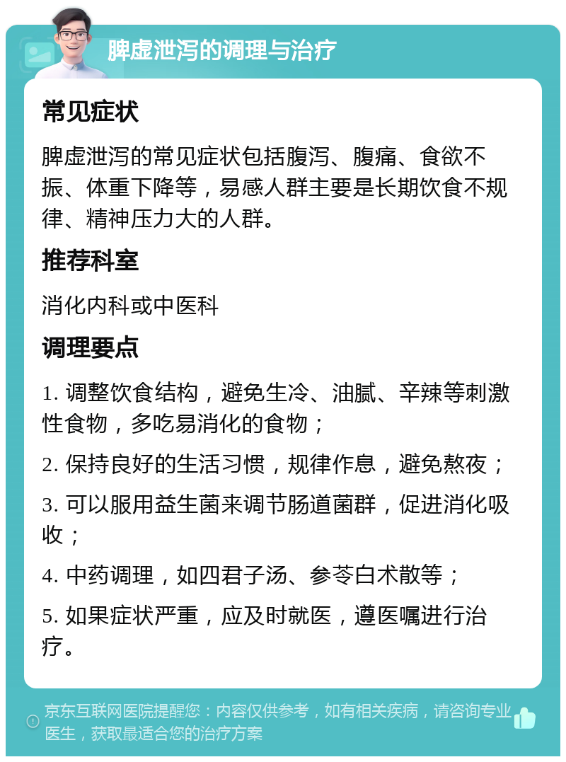 脾虚泄泻的调理与治疗 常见症状 脾虚泄泻的常见症状包括腹泻、腹痛、食欲不振、体重下降等，易感人群主要是长期饮食不规律、精神压力大的人群。 推荐科室 消化内科或中医科 调理要点 1. 调整饮食结构，避免生冷、油腻、辛辣等刺激性食物，多吃易消化的食物； 2. 保持良好的生活习惯，规律作息，避免熬夜； 3. 可以服用益生菌来调节肠道菌群，促进消化吸收； 4. 中药调理，如四君子汤、参苓白术散等； 5. 如果症状严重，应及时就医，遵医嘱进行治疗。