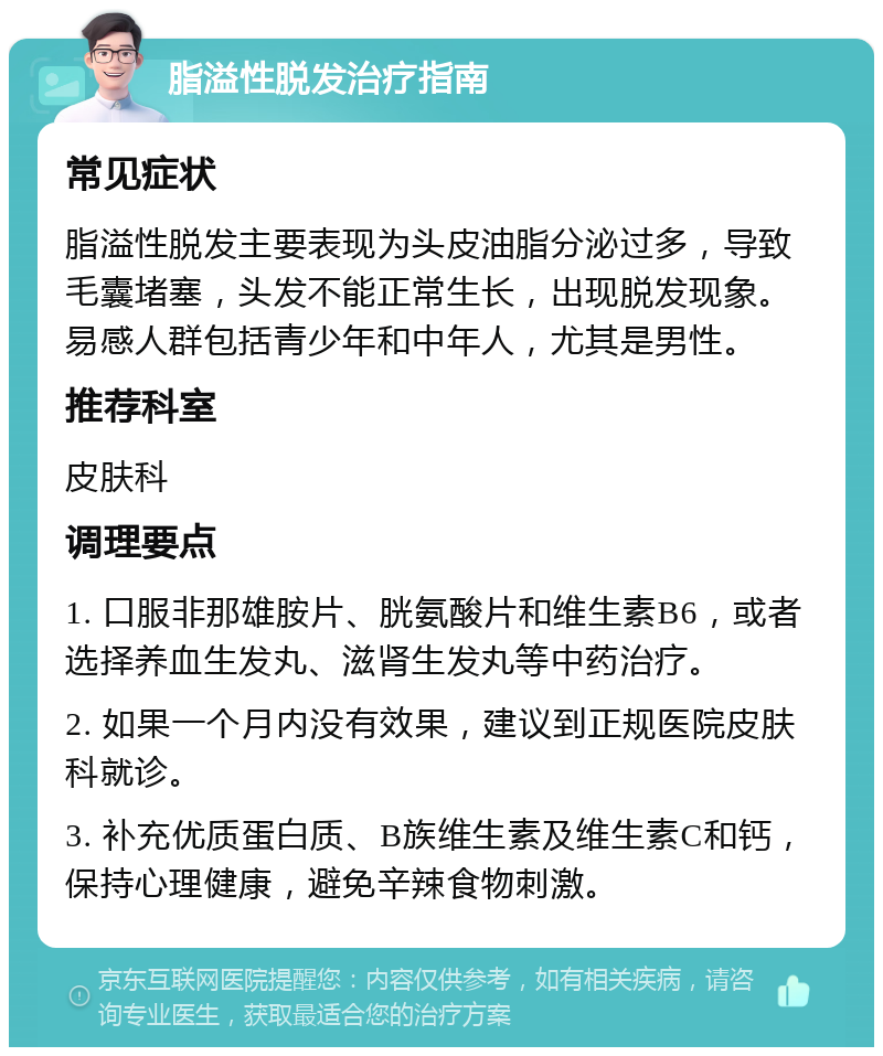 脂溢性脱发治疗指南 常见症状 脂溢性脱发主要表现为头皮油脂分泌过多，导致毛囊堵塞，头发不能正常生长，出现脱发现象。易感人群包括青少年和中年人，尤其是男性。 推荐科室 皮肤科 调理要点 1. 口服非那雄胺片、胱氨酸片和维生素B6，或者选择养血生发丸、滋肾生发丸等中药治疗。 2. 如果一个月内没有效果，建议到正规医院皮肤科就诊。 3. 补充优质蛋白质、B族维生素及维生素C和钙，保持心理健康，避免辛辣食物刺激。