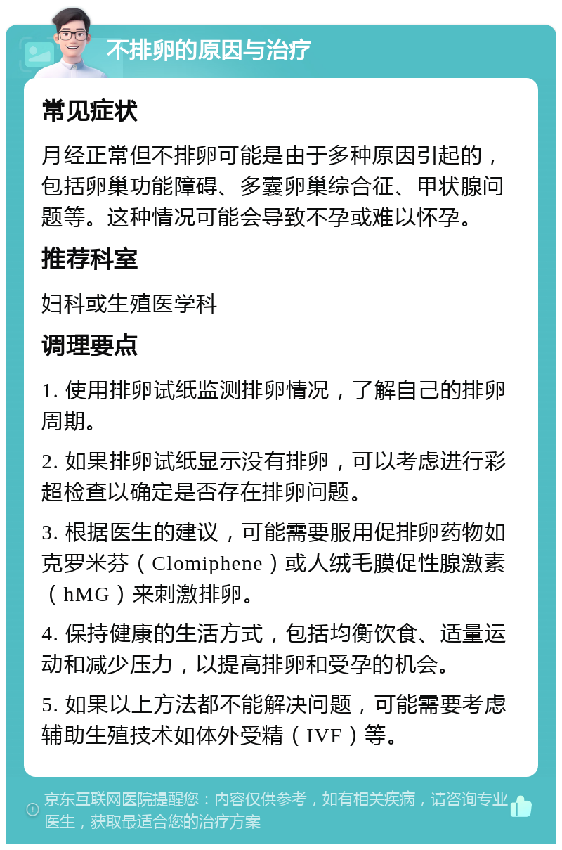 不排卵的原因与治疗 常见症状 月经正常但不排卵可能是由于多种原因引起的，包括卵巢功能障碍、多囊卵巢综合征、甲状腺问题等。这种情况可能会导致不孕或难以怀孕。 推荐科室 妇科或生殖医学科 调理要点 1. 使用排卵试纸监测排卵情况，了解自己的排卵周期。 2. 如果排卵试纸显示没有排卵，可以考虑进行彩超检查以确定是否存在排卵问题。 3. 根据医生的建议，可能需要服用促排卵药物如克罗米芬（Clomiphene）或人绒毛膜促性腺激素（hMG）来刺激排卵。 4. 保持健康的生活方式，包括均衡饮食、适量运动和减少压力，以提高排卵和受孕的机会。 5. 如果以上方法都不能解决问题，可能需要考虑辅助生殖技术如体外受精（IVF）等。