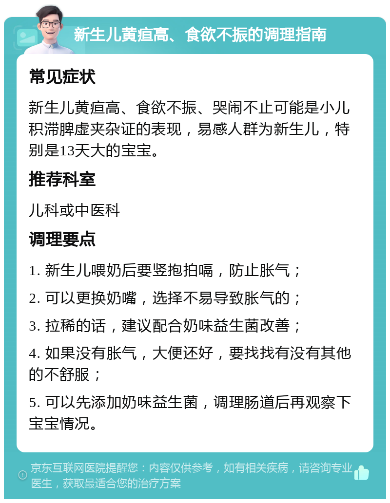 新生儿黄疸高、食欲不振的调理指南 常见症状 新生儿黄疸高、食欲不振、哭闹不止可能是小儿积滞脾虚夹杂证的表现，易感人群为新生儿，特别是13天大的宝宝。 推荐科室 儿科或中医科 调理要点 1. 新生儿喂奶后要竖抱拍嗝，防止胀气； 2. 可以更换奶嘴，选择不易导致胀气的； 3. 拉稀的话，建议配合奶味益生菌改善； 4. 如果没有胀气，大便还好，要找找有没有其他的不舒服； 5. 可以先添加奶味益生菌，调理肠道后再观察下宝宝情况。