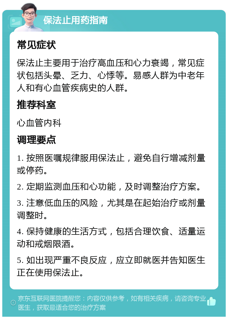 保法止用药指南 常见症状 保法止主要用于治疗高血压和心力衰竭，常见症状包括头晕、乏力、心悸等。易感人群为中老年人和有心血管疾病史的人群。 推荐科室 心血管内科 调理要点 1. 按照医嘱规律服用保法止，避免自行增减剂量或停药。 2. 定期监测血压和心功能，及时调整治疗方案。 3. 注意低血压的风险，尤其是在起始治疗或剂量调整时。 4. 保持健康的生活方式，包括合理饮食、适量运动和戒烟限酒。 5. 如出现严重不良反应，应立即就医并告知医生正在使用保法止。