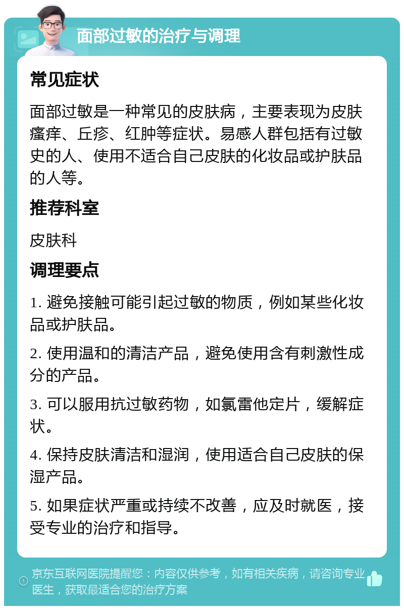 面部过敏的治疗与调理 常见症状 面部过敏是一种常见的皮肤病，主要表现为皮肤瘙痒、丘疹、红肿等症状。易感人群包括有过敏史的人、使用不适合自己皮肤的化妆品或护肤品的人等。 推荐科室 皮肤科 调理要点 1. 避免接触可能引起过敏的物质，例如某些化妆品或护肤品。 2. 使用温和的清洁产品，避免使用含有刺激性成分的产品。 3. 可以服用抗过敏药物，如氯雷他定片，缓解症状。 4. 保持皮肤清洁和湿润，使用适合自己皮肤的保湿产品。 5. 如果症状严重或持续不改善，应及时就医，接受专业的治疗和指导。