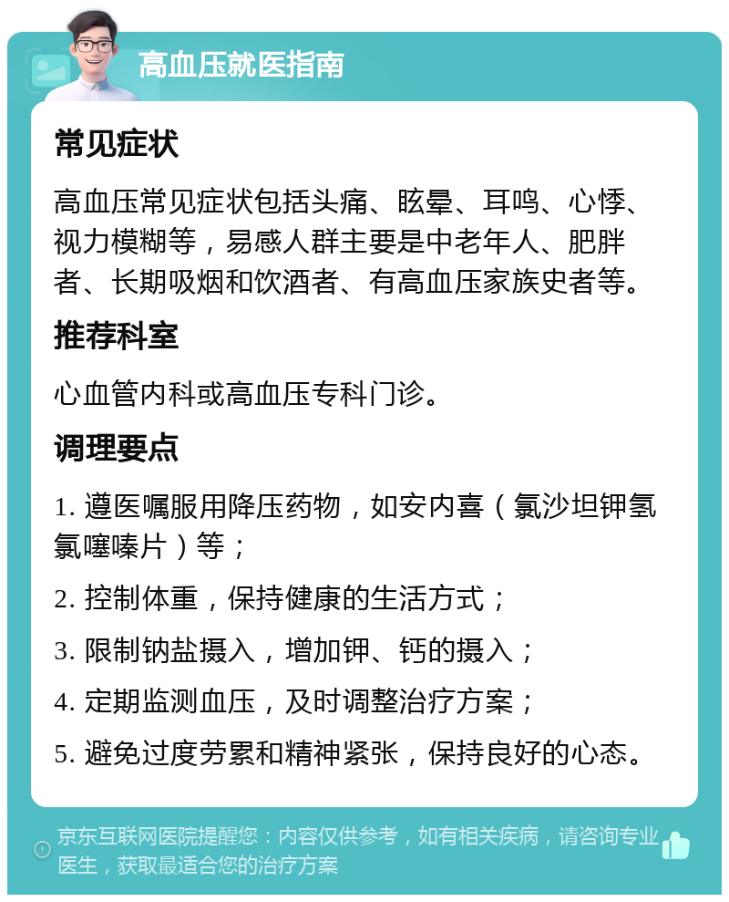 高血压就医指南 常见症状 高血压常见症状包括头痛、眩晕、耳鸣、心悸、视力模糊等，易感人群主要是中老年人、肥胖者、长期吸烟和饮酒者、有高血压家族史者等。 推荐科室 心血管内科或高血压专科门诊。 调理要点 1. 遵医嘱服用降压药物，如安内喜（氯沙坦钾氢氯噻嗪片）等； 2. 控制体重，保持健康的生活方式； 3. 限制钠盐摄入，增加钾、钙的摄入； 4. 定期监测血压，及时调整治疗方案； 5. 避免过度劳累和精神紧张，保持良好的心态。