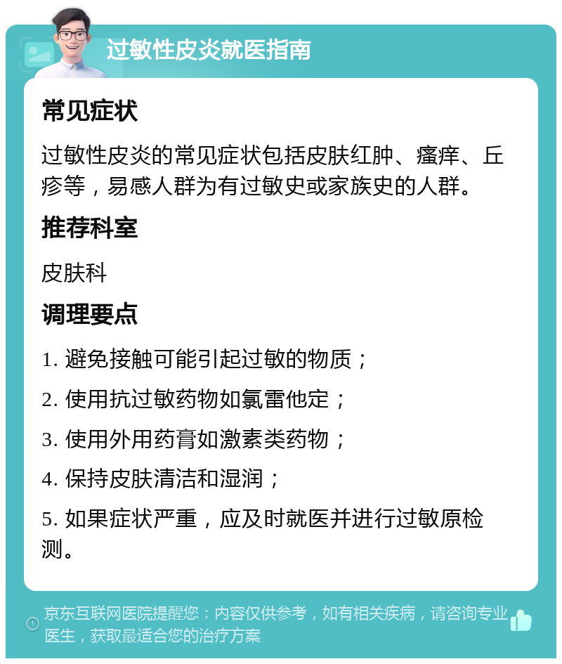 过敏性皮炎就医指南 常见症状 过敏性皮炎的常见症状包括皮肤红肿、瘙痒、丘疹等，易感人群为有过敏史或家族史的人群。 推荐科室 皮肤科 调理要点 1. 避免接触可能引起过敏的物质； 2. 使用抗过敏药物如氯雷他定； 3. 使用外用药膏如激素类药物； 4. 保持皮肤清洁和湿润； 5. 如果症状严重，应及时就医并进行过敏原检测。