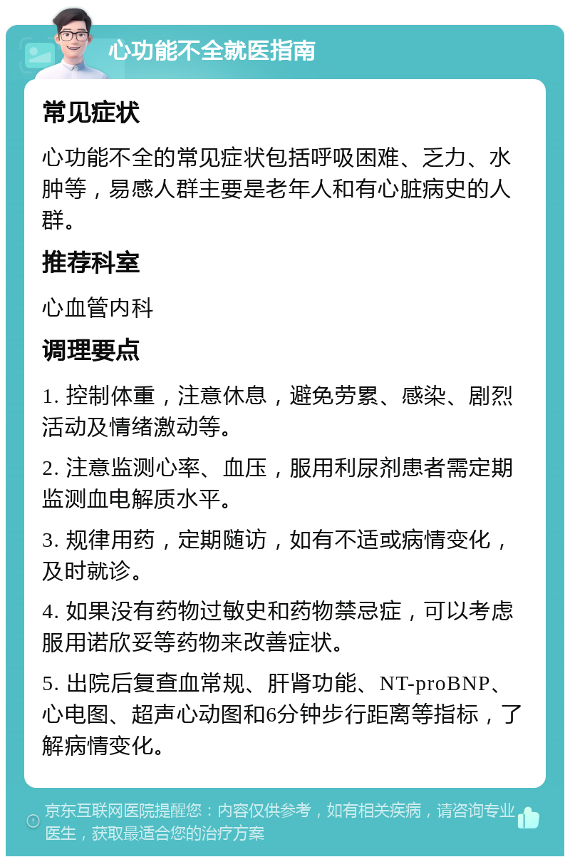 心功能不全就医指南 常见症状 心功能不全的常见症状包括呼吸困难、乏力、水肿等，易感人群主要是老年人和有心脏病史的人群。 推荐科室 心血管内科 调理要点 1. 控制体重，注意休息，避免劳累、感染、剧烈活动及情绪激动等。 2. 注意监测心率、血压，服用利尿剂患者需定期监测血电解质水平。 3. 规律用药，定期随访，如有不适或病情变化，及时就诊。 4. 如果没有药物过敏史和药物禁忌症，可以考虑服用诺欣妥等药物来改善症状。 5. 出院后复查血常规、肝肾功能、NT-proBNP、心电图、超声心动图和6分钟步行距离等指标，了解病情变化。