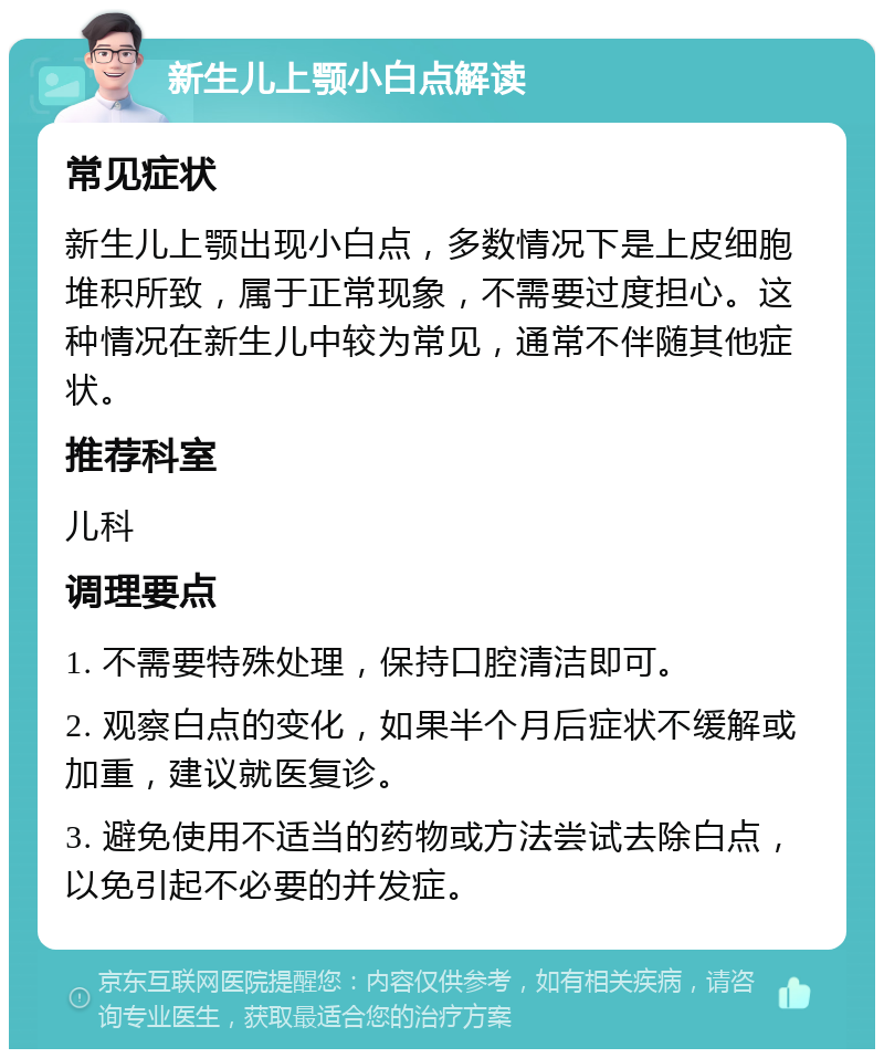 新生儿上颚小白点解读 常见症状 新生儿上颚出现小白点，多数情况下是上皮细胞堆积所致，属于正常现象，不需要过度担心。这种情况在新生儿中较为常见，通常不伴随其他症状。 推荐科室 儿科 调理要点 1. 不需要特殊处理，保持口腔清洁即可。 2. 观察白点的变化，如果半个月后症状不缓解或加重，建议就医复诊。 3. 避免使用不适当的药物或方法尝试去除白点，以免引起不必要的并发症。