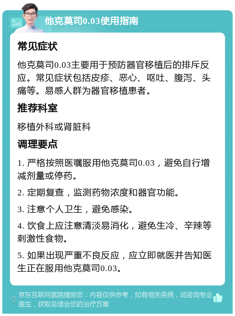 他克莫司0.03使用指南 常见症状 他克莫司0.03主要用于预防器官移植后的排斥反应。常见症状包括皮疹、恶心、呕吐、腹泻、头痛等。易感人群为器官移植患者。 推荐科室 移植外科或肾脏科 调理要点 1. 严格按照医嘱服用他克莫司0.03，避免自行增减剂量或停药。 2. 定期复查，监测药物浓度和器官功能。 3. 注意个人卫生，避免感染。 4. 饮食上应注意清淡易消化，避免生冷、辛辣等刺激性食物。 5. 如果出现严重不良反应，应立即就医并告知医生正在服用他克莫司0.03。