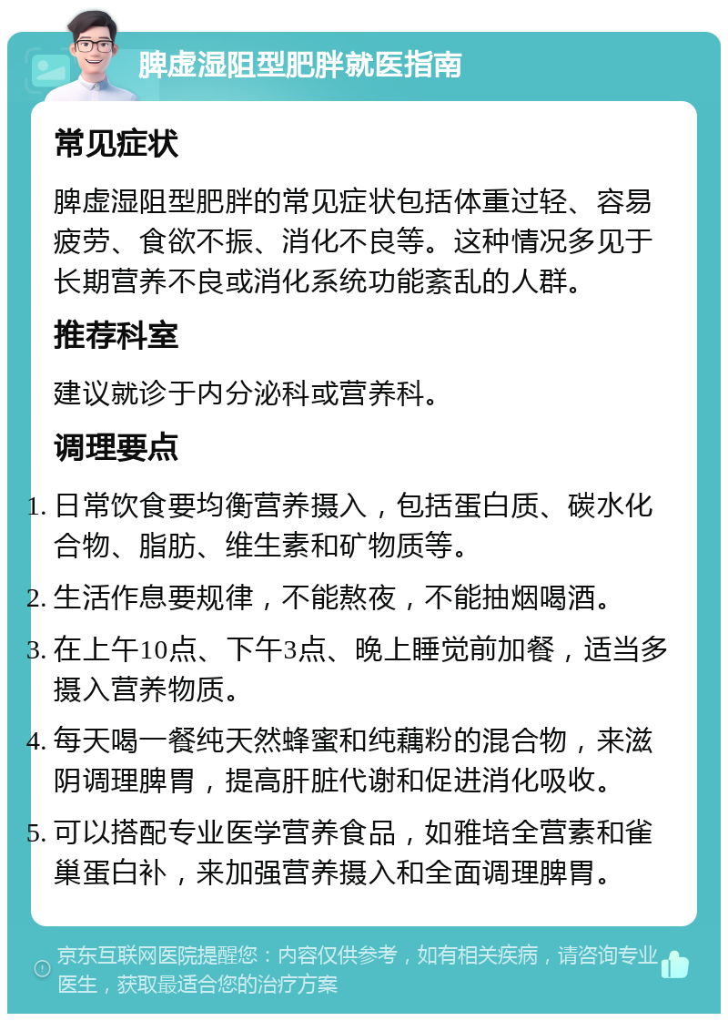 脾虚湿阻型肥胖就医指南 常见症状 脾虚湿阻型肥胖的常见症状包括体重过轻、容易疲劳、食欲不振、消化不良等。这种情况多见于长期营养不良或消化系统功能紊乱的人群。 推荐科室 建议就诊于内分泌科或营养科。 调理要点 日常饮食要均衡营养摄入，包括蛋白质、碳水化合物、脂肪、维生素和矿物质等。 生活作息要规律，不能熬夜，不能抽烟喝酒。 在上午10点、下午3点、晚上睡觉前加餐，适当多摄入营养物质。 每天喝一餐纯天然蜂蜜和纯藕粉的混合物，来滋阴调理脾胃，提高肝脏代谢和促进消化吸收。 可以搭配专业医学营养食品，如雅培全营素和雀巢蛋白补，来加强营养摄入和全面调理脾胃。