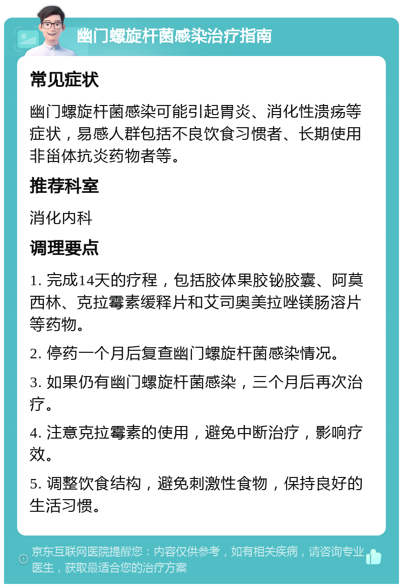 幽门螺旋杆菌感染治疗指南 常见症状 幽门螺旋杆菌感染可能引起胃炎、消化性溃疡等症状，易感人群包括不良饮食习惯者、长期使用非甾体抗炎药物者等。 推荐科室 消化内科 调理要点 1. 完成14天的疗程，包括胶体果胶铋胶囊、阿莫西林、克拉霉素缓释片和艾司奥美拉唑镁肠溶片等药物。 2. 停药一个月后复查幽门螺旋杆菌感染情况。 3. 如果仍有幽门螺旋杆菌感染，三个月后再次治疗。 4. 注意克拉霉素的使用，避免中断治疗，影响疗效。 5. 调整饮食结构，避免刺激性食物，保持良好的生活习惯。