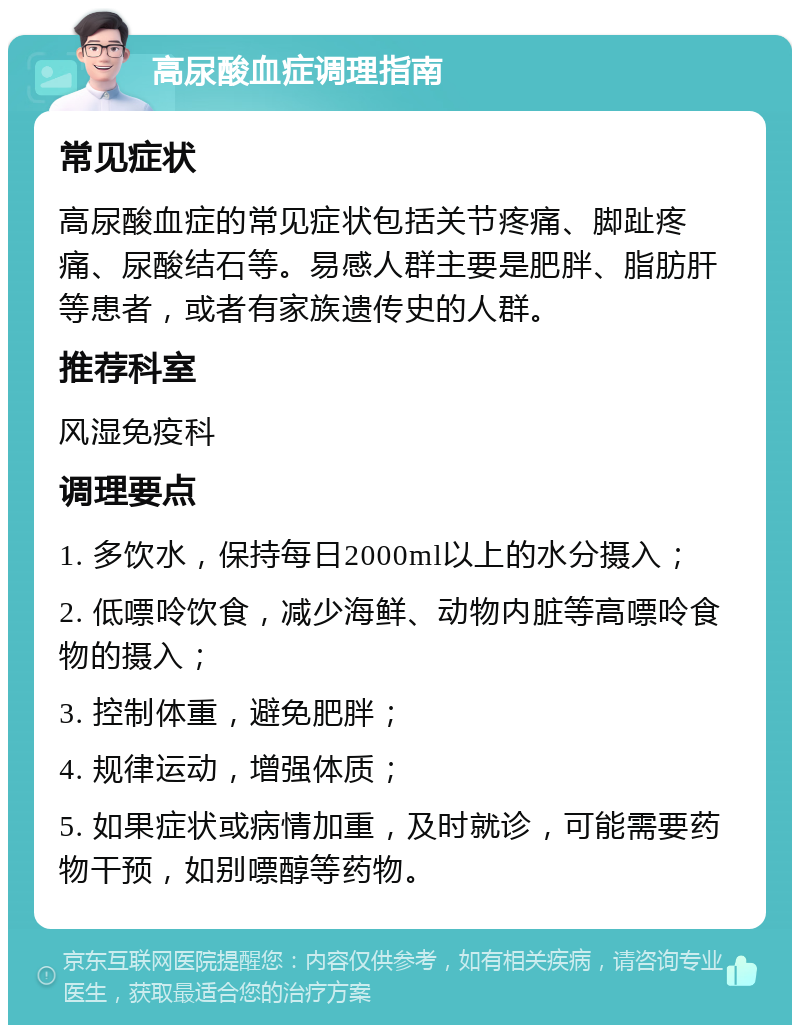 高尿酸血症调理指南 常见症状 高尿酸血症的常见症状包括关节疼痛、脚趾疼痛、尿酸结石等。易感人群主要是肥胖、脂肪肝等患者，或者有家族遗传史的人群。 推荐科室 风湿免疫科 调理要点 1. 多饮水，保持每日2000ml以上的水分摄入； 2. 低嘌呤饮食，减少海鲜、动物内脏等高嘌呤食物的摄入； 3. 控制体重，避免肥胖； 4. 规律运动，增强体质； 5. 如果症状或病情加重，及时就诊，可能需要药物干预，如别嘌醇等药物。