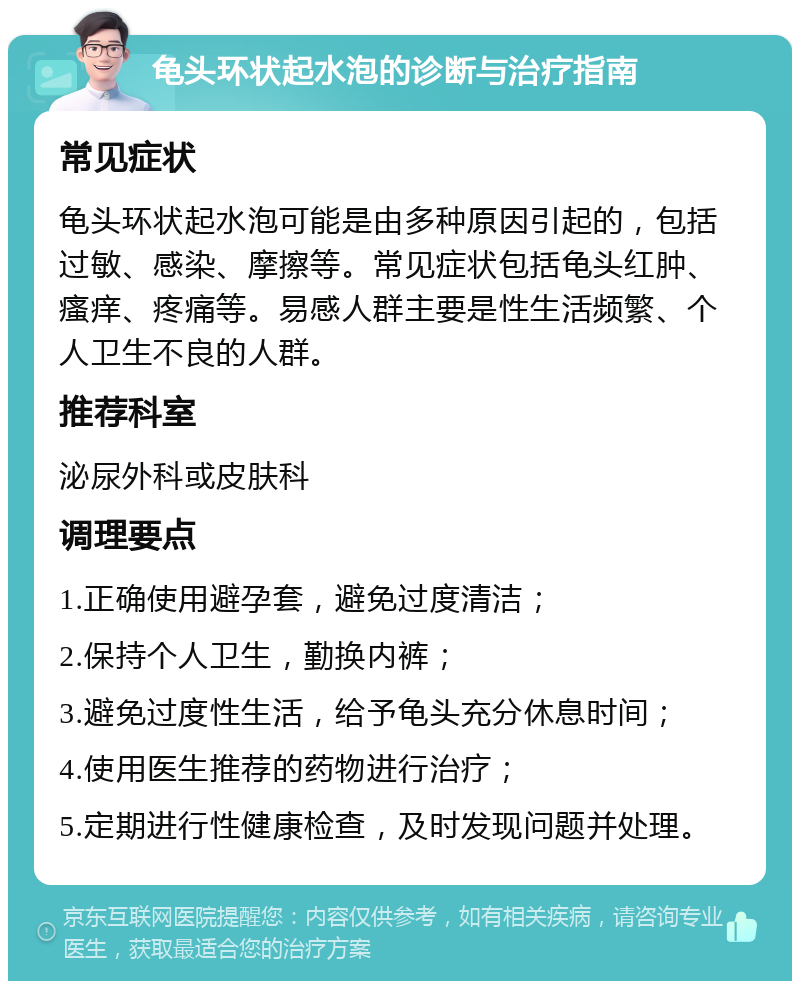 龟头环状起水泡的诊断与治疗指南 常见症状 龟头环状起水泡可能是由多种原因引起的，包括过敏、感染、摩擦等。常见症状包括龟头红肿、瘙痒、疼痛等。易感人群主要是性生活频繁、个人卫生不良的人群。 推荐科室 泌尿外科或皮肤科 调理要点 1.正确使用避孕套，避免过度清洁； 2.保持个人卫生，勤换内裤； 3.避免过度性生活，给予龟头充分休息时间； 4.使用医生推荐的药物进行治疗； 5.定期进行性健康检查，及时发现问题并处理。