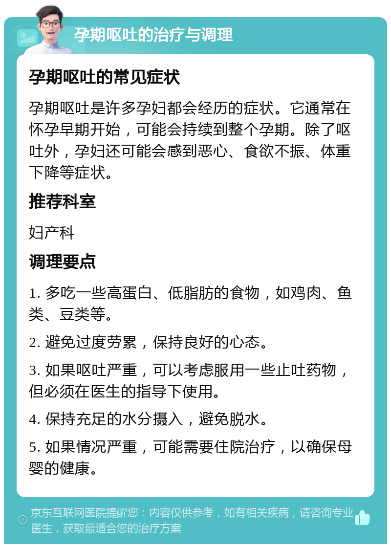 孕期呕吐的治疗与调理 孕期呕吐的常见症状 孕期呕吐是许多孕妇都会经历的症状。它通常在怀孕早期开始，可能会持续到整个孕期。除了呕吐外，孕妇还可能会感到恶心、食欲不振、体重下降等症状。 推荐科室 妇产科 调理要点 1. 多吃一些高蛋白、低脂肪的食物，如鸡肉、鱼类、豆类等。 2. 避免过度劳累，保持良好的心态。 3. 如果呕吐严重，可以考虑服用一些止吐药物，但必须在医生的指导下使用。 4. 保持充足的水分摄入，避免脱水。 5. 如果情况严重，可能需要住院治疗，以确保母婴的健康。