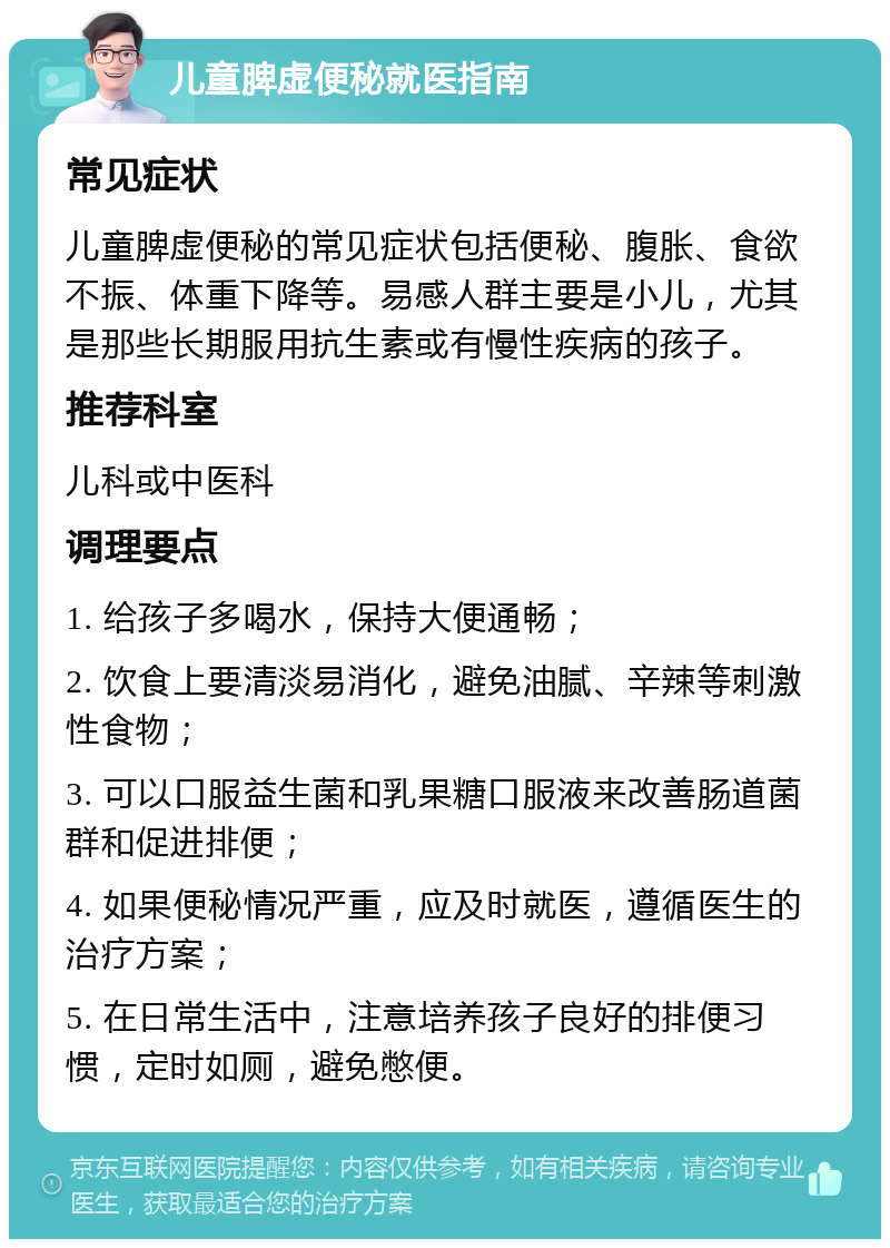 儿童脾虚便秘就医指南 常见症状 儿童脾虚便秘的常见症状包括便秘、腹胀、食欲不振、体重下降等。易感人群主要是小儿，尤其是那些长期服用抗生素或有慢性疾病的孩子。 推荐科室 儿科或中医科 调理要点 1. 给孩子多喝水，保持大便通畅； 2. 饮食上要清淡易消化，避免油腻、辛辣等刺激性食物； 3. 可以口服益生菌和乳果糖口服液来改善肠道菌群和促进排便； 4. 如果便秘情况严重，应及时就医，遵循医生的治疗方案； 5. 在日常生活中，注意培养孩子良好的排便习惯，定时如厕，避免憋便。