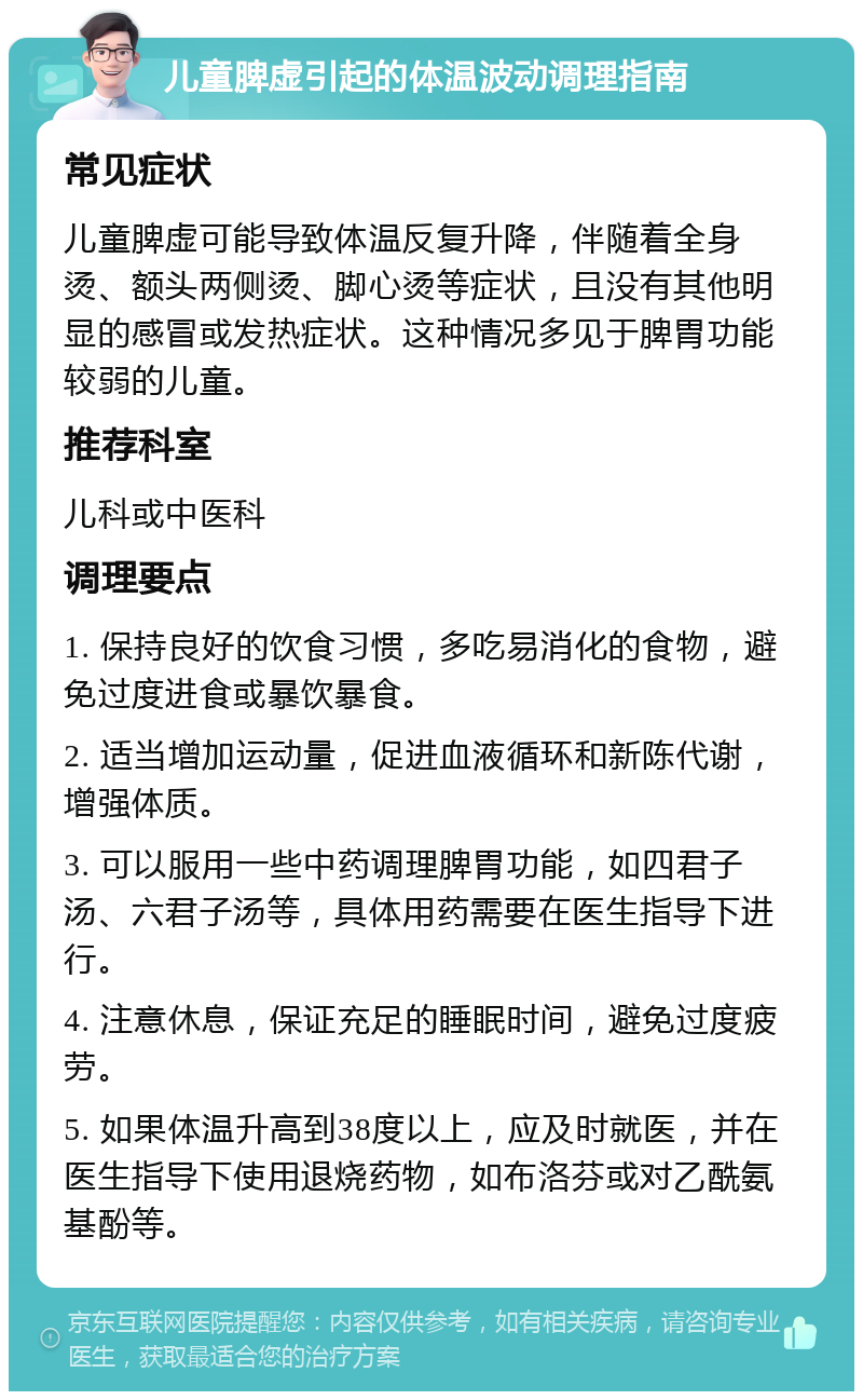 儿童脾虚引起的体温波动调理指南 常见症状 儿童脾虚可能导致体温反复升降，伴随着全身烫、额头两侧烫、脚心烫等症状，且没有其他明显的感冒或发热症状。这种情况多见于脾胃功能较弱的儿童。 推荐科室 儿科或中医科 调理要点 1. 保持良好的饮食习惯，多吃易消化的食物，避免过度进食或暴饮暴食。 2. 适当增加运动量，促进血液循环和新陈代谢，增强体质。 3. 可以服用一些中药调理脾胃功能，如四君子汤、六君子汤等，具体用药需要在医生指导下进行。 4. 注意休息，保证充足的睡眠时间，避免过度疲劳。 5. 如果体温升高到38度以上，应及时就医，并在医生指导下使用退烧药物，如布洛芬或对乙酰氨基酚等。