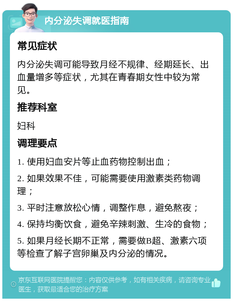 内分泌失调就医指南 常见症状 内分泌失调可能导致月经不规律、经期延长、出血量增多等症状，尤其在青春期女性中较为常见。 推荐科室 妇科 调理要点 1. 使用妇血安片等止血药物控制出血； 2. 如果效果不佳，可能需要使用激素类药物调理； 3. 平时注意放松心情，调整作息，避免熬夜； 4. 保持均衡饮食，避免辛辣刺激、生冷的食物； 5. 如果月经长期不正常，需要做B超、激素六项等检查了解子宫卵巢及内分泌的情况。