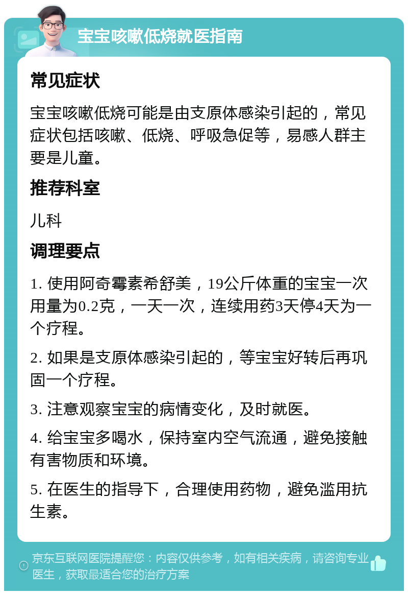 宝宝咳嗽低烧就医指南 常见症状 宝宝咳嗽低烧可能是由支原体感染引起的，常见症状包括咳嗽、低烧、呼吸急促等，易感人群主要是儿童。 推荐科室 儿科 调理要点 1. 使用阿奇霉素希舒美，19公斤体重的宝宝一次用量为0.2克，一天一次，连续用药3天停4天为一个疗程。 2. 如果是支原体感染引起的，等宝宝好转后再巩固一个疗程。 3. 注意观察宝宝的病情变化，及时就医。 4. 给宝宝多喝水，保持室内空气流通，避免接触有害物质和环境。 5. 在医生的指导下，合理使用药物，避免滥用抗生素。