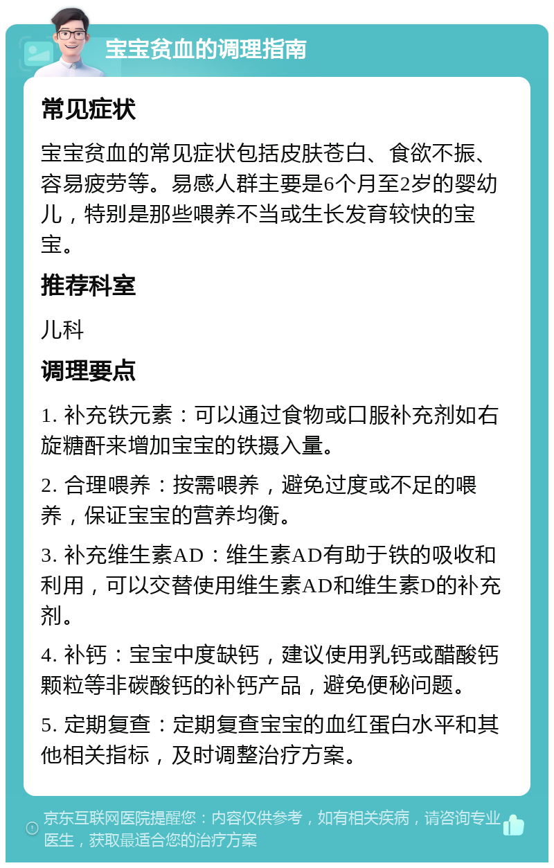 宝宝贫血的调理指南 常见症状 宝宝贫血的常见症状包括皮肤苍白、食欲不振、容易疲劳等。易感人群主要是6个月至2岁的婴幼儿，特别是那些喂养不当或生长发育较快的宝宝。 推荐科室 儿科 调理要点 1. 补充铁元素：可以通过食物或口服补充剂如右旋糖酐来增加宝宝的铁摄入量。 2. 合理喂养：按需喂养，避免过度或不足的喂养，保证宝宝的营养均衡。 3. 补充维生素AD：维生素AD有助于铁的吸收和利用，可以交替使用维生素AD和维生素D的补充剂。 4. 补钙：宝宝中度缺钙，建议使用乳钙或醋酸钙颗粒等非碳酸钙的补钙产品，避免便秘问题。 5. 定期复查：定期复查宝宝的血红蛋白水平和其他相关指标，及时调整治疗方案。