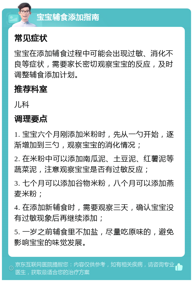 宝宝辅食添加指南 常见症状 宝宝在添加辅食过程中可能会出现过敏、消化不良等症状，需要家长密切观察宝宝的反应，及时调整辅食添加计划。 推荐科室 儿科 调理要点 1. 宝宝六个月刚添加米粉时，先从一勺开始，逐渐增加到三勺，观察宝宝的消化情况； 2. 在米粉中可以添加南瓜泥、土豆泥、红薯泥等蔬菜泥，注意观察宝宝是否有过敏反应； 3. 七个月可以添加谷物米粉，八个月可以添加燕麦米粉； 4. 在添加新辅食时，需要观察三天，确认宝宝没有过敏现象后再继续添加； 5. 一岁之前辅食里不加盐，尽量吃原味的，避免影响宝宝的味觉发展。