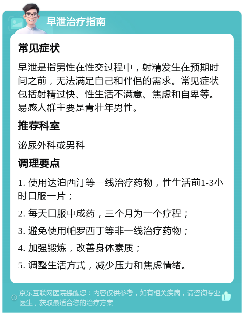 早泄治疗指南 常见症状 早泄是指男性在性交过程中，射精发生在预期时间之前，无法满足自己和伴侣的需求。常见症状包括射精过快、性生活不满意、焦虑和自卑等。易感人群主要是青壮年男性。 推荐科室 泌尿外科或男科 调理要点 1. 使用达泊西汀等一线治疗药物，性生活前1-3小时口服一片； 2. 每天口服中成药，三个月为一个疗程； 3. 避免使用帕罗西丁等非一线治疗药物； 4. 加强锻炼，改善身体素质； 5. 调整生活方式，减少压力和焦虑情绪。