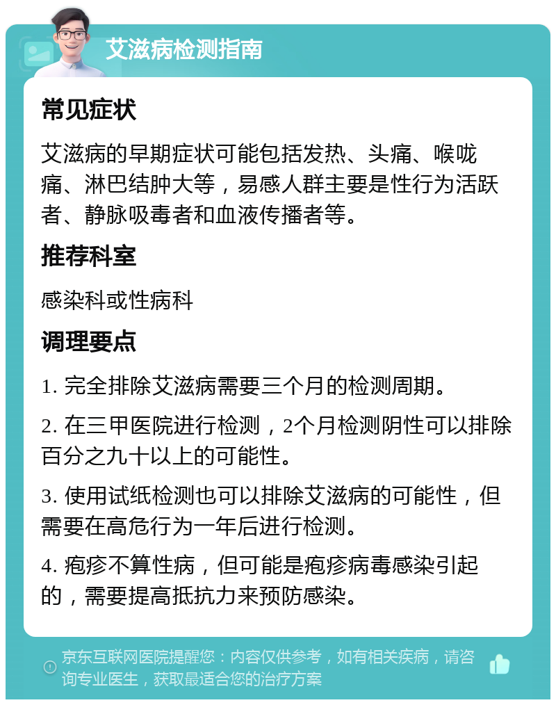 艾滋病检测指南 常见症状 艾滋病的早期症状可能包括发热、头痛、喉咙痛、淋巴结肿大等，易感人群主要是性行为活跃者、静脉吸毒者和血液传播者等。 推荐科室 感染科或性病科 调理要点 1. 完全排除艾滋病需要三个月的检测周期。 2. 在三甲医院进行检测，2个月检测阴性可以排除百分之九十以上的可能性。 3. 使用试纸检测也可以排除艾滋病的可能性，但需要在高危行为一年后进行检测。 4. 疱疹不算性病，但可能是疱疹病毒感染引起的，需要提高抵抗力来预防感染。