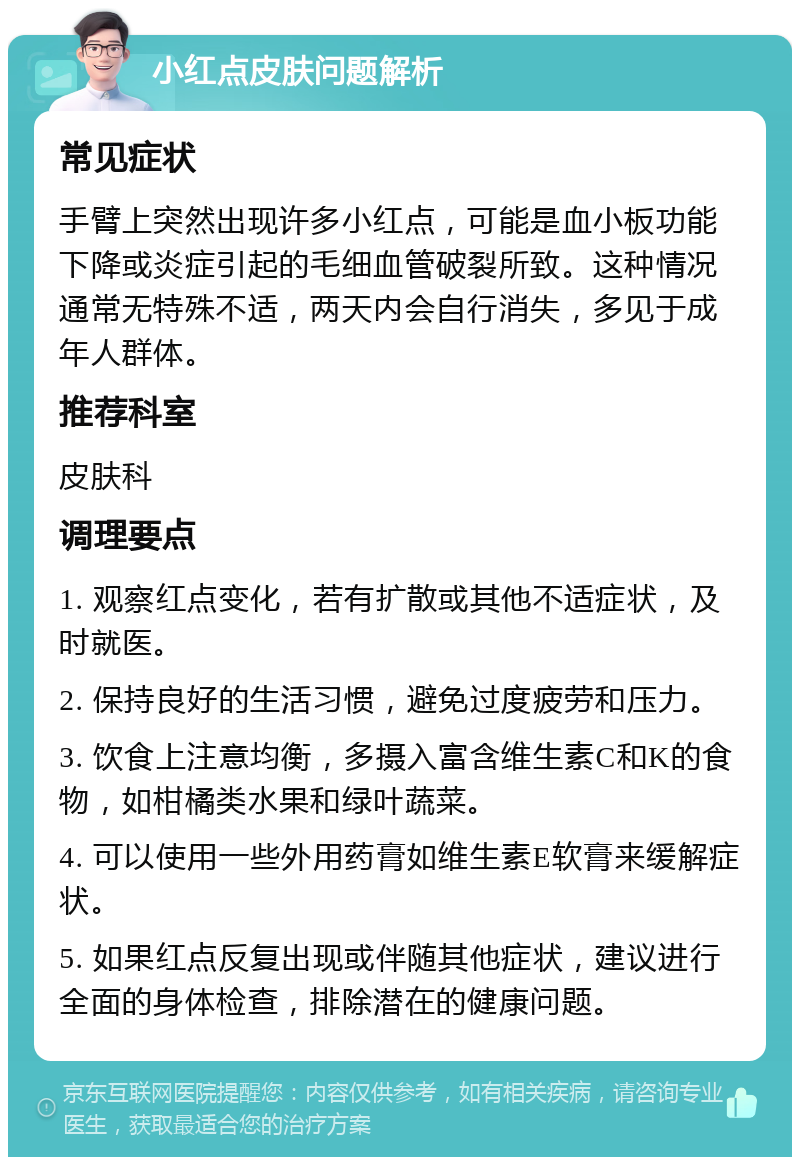 小红点皮肤问题解析 常见症状 手臂上突然出现许多小红点，可能是血小板功能下降或炎症引起的毛细血管破裂所致。这种情况通常无特殊不适，两天内会自行消失，多见于成年人群体。 推荐科室 皮肤科 调理要点 1. 观察红点变化，若有扩散或其他不适症状，及时就医。 2. 保持良好的生活习惯，避免过度疲劳和压力。 3. 饮食上注意均衡，多摄入富含维生素C和K的食物，如柑橘类水果和绿叶蔬菜。 4. 可以使用一些外用药膏如维生素E软膏来缓解症状。 5. 如果红点反复出现或伴随其他症状，建议进行全面的身体检查，排除潜在的健康问题。