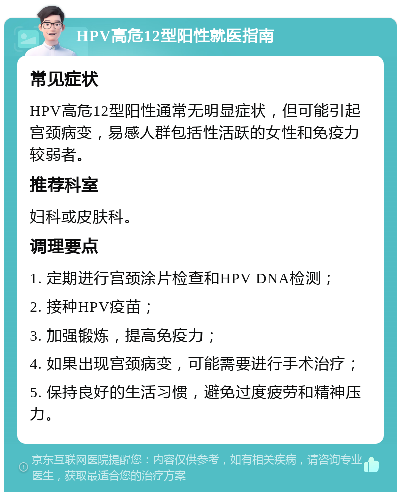 HPV高危12型阳性就医指南 常见症状 HPV高危12型阳性通常无明显症状，但可能引起宫颈病变，易感人群包括性活跃的女性和免疫力较弱者。 推荐科室 妇科或皮肤科。 调理要点 1. 定期进行宫颈涂片检查和HPV DNA检测； 2. 接种HPV疫苗； 3. 加强锻炼，提高免疫力； 4. 如果出现宫颈病变，可能需要进行手术治疗； 5. 保持良好的生活习惯，避免过度疲劳和精神压力。