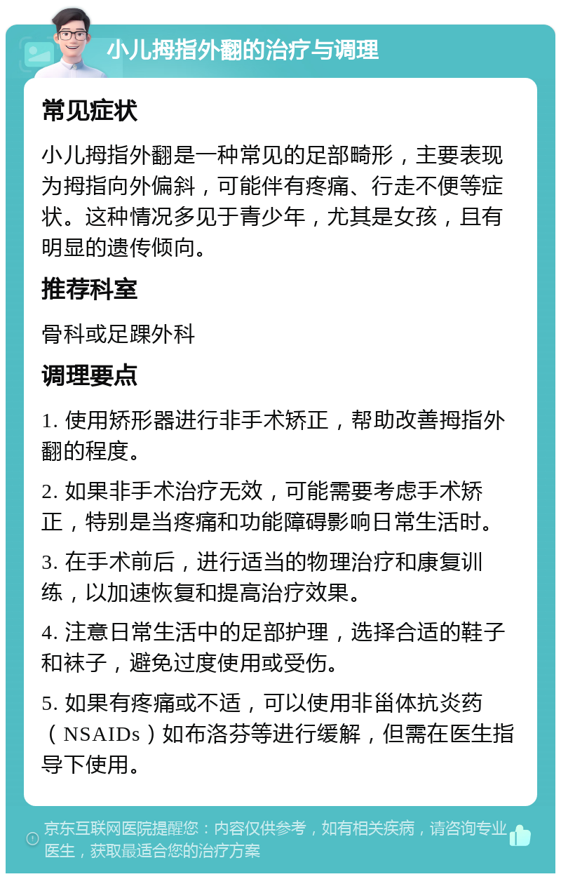 小儿拇指外翻的治疗与调理 常见症状 小儿拇指外翻是一种常见的足部畸形，主要表现为拇指向外偏斜，可能伴有疼痛、行走不便等症状。这种情况多见于青少年，尤其是女孩，且有明显的遗传倾向。 推荐科室 骨科或足踝外科 调理要点 1. 使用矫形器进行非手术矫正，帮助改善拇指外翻的程度。 2. 如果非手术治疗无效，可能需要考虑手术矫正，特别是当疼痛和功能障碍影响日常生活时。 3. 在手术前后，进行适当的物理治疗和康复训练，以加速恢复和提高治疗效果。 4. 注意日常生活中的足部护理，选择合适的鞋子和袜子，避免过度使用或受伤。 5. 如果有疼痛或不适，可以使用非甾体抗炎药（NSAIDs）如布洛芬等进行缓解，但需在医生指导下使用。