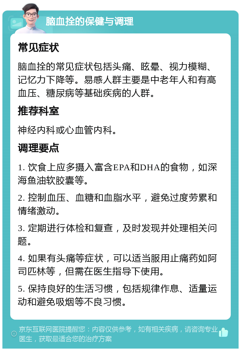 脑血拴的保健与调理 常见症状 脑血拴的常见症状包括头痛、眩晕、视力模糊、记忆力下降等。易感人群主要是中老年人和有高血压、糖尿病等基础疾病的人群。 推荐科室 神经内科或心血管内科。 调理要点 1. 饮食上应多摄入富含EPA和DHA的食物，如深海鱼油软胶囊等。 2. 控制血压、血糖和血脂水平，避免过度劳累和情绪激动。 3. 定期进行体检和复查，及时发现并处理相关问题。 4. 如果有头痛等症状，可以适当服用止痛药如阿司匹林等，但需在医生指导下使用。 5. 保持良好的生活习惯，包括规律作息、适量运动和避免吸烟等不良习惯。