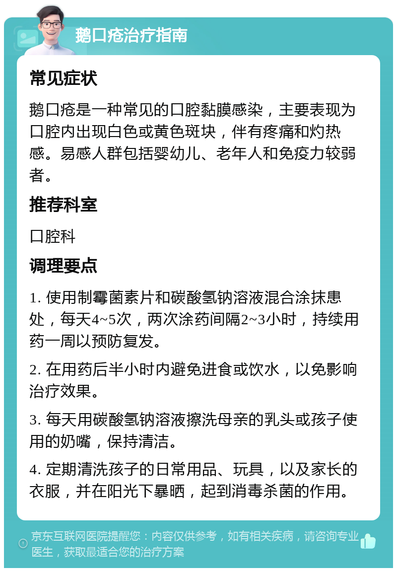 鹅口疮治疗指南 常见症状 鹅口疮是一种常见的口腔黏膜感染，主要表现为口腔内出现白色或黄色斑块，伴有疼痛和灼热感。易感人群包括婴幼儿、老年人和免疫力较弱者。 推荐科室 口腔科 调理要点 1. 使用制霉菌素片和碳酸氢钠溶液混合涂抹患处，每天4~5次，两次涂药间隔2~3小时，持续用药一周以预防复发。 2. 在用药后半小时内避免进食或饮水，以免影响治疗效果。 3. 每天用碳酸氢钠溶液擦洗母亲的乳头或孩子使用的奶嘴，保持清洁。 4. 定期清洗孩子的日常用品、玩具，以及家长的衣服，并在阳光下暴晒，起到消毒杀菌的作用。