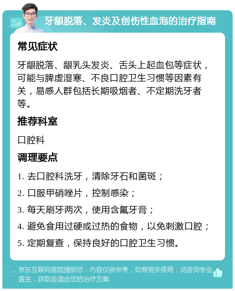 牙龈脱落、发炎及创伤性血泡的治疗指南 常见症状 牙龈脱落、龈乳头发炎、舌头上起血包等症状，可能与脾虚湿寒、不良口腔卫生习惯等因素有关，易感人群包括长期吸烟者、不定期洗牙者等。 推荐科室 口腔科 调理要点 1. 去口腔科洗牙，清除牙石和菌斑； 2. 口服甲硝唑片，控制感染； 3. 每天刷牙两次，使用含氟牙膏； 4. 避免食用过硬或过热的食物，以免刺激口腔； 5. 定期复查，保持良好的口腔卫生习惯。