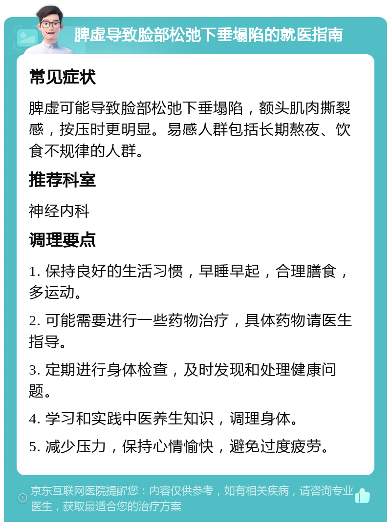 脾虚导致脸部松弛下垂塌陷的就医指南 常见症状 脾虚可能导致脸部松弛下垂塌陷，额头肌肉撕裂感，按压时更明显。易感人群包括长期熬夜、饮食不规律的人群。 推荐科室 神经内科 调理要点 1. 保持良好的生活习惯，早睡早起，合理膳食，多运动。 2. 可能需要进行一些药物治疗，具体药物请医生指导。 3. 定期进行身体检查，及时发现和处理健康问题。 4. 学习和实践中医养生知识，调理身体。 5. 减少压力，保持心情愉快，避免过度疲劳。