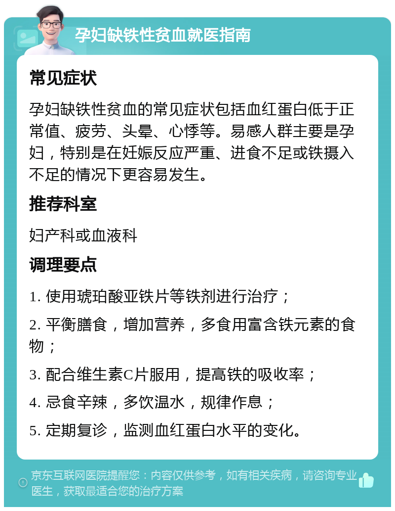 孕妇缺铁性贫血就医指南 常见症状 孕妇缺铁性贫血的常见症状包括血红蛋白低于正常值、疲劳、头晕、心悸等。易感人群主要是孕妇，特别是在妊娠反应严重、进食不足或铁摄入不足的情况下更容易发生。 推荐科室 妇产科或血液科 调理要点 1. 使用琥珀酸亚铁片等铁剂进行治疗； 2. 平衡膳食，增加营养，多食用富含铁元素的食物； 3. 配合维生素C片服用，提高铁的吸收率； 4. 忌食辛辣，多饮温水，规律作息； 5. 定期复诊，监测血红蛋白水平的变化。