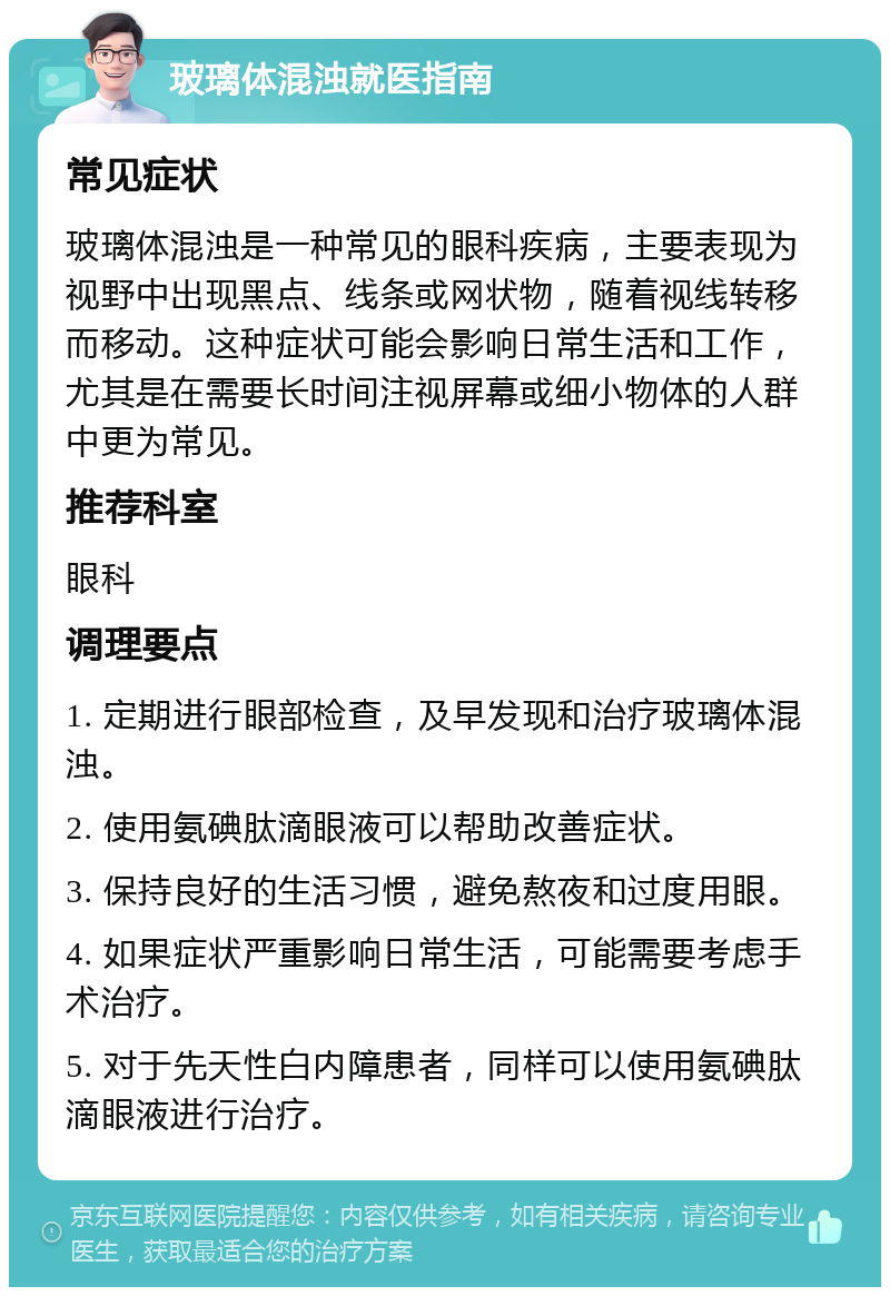 玻璃体混浊就医指南 常见症状 玻璃体混浊是一种常见的眼科疾病，主要表现为视野中出现黑点、线条或网状物，随着视线转移而移动。这种症状可能会影响日常生活和工作，尤其是在需要长时间注视屏幕或细小物体的人群中更为常见。 推荐科室 眼科 调理要点 1. 定期进行眼部检查，及早发现和治疗玻璃体混浊。 2. 使用氨碘肽滴眼液可以帮助改善症状。 3. 保持良好的生活习惯，避免熬夜和过度用眼。 4. 如果症状严重影响日常生活，可能需要考虑手术治疗。 5. 对于先天性白内障患者，同样可以使用氨碘肽滴眼液进行治疗。