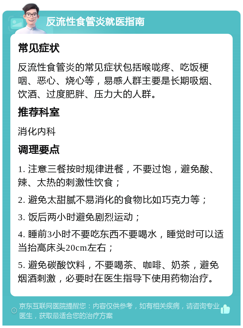 反流性食管炎就医指南 常见症状 反流性食管炎的常见症状包括喉咙疼、吃饭梗咽、恶心、烧心等，易感人群主要是长期吸烟、饮酒、过度肥胖、压力大的人群。 推荐科室 消化内科 调理要点 1. 注意三餐按时规律进餐，不要过饱，避免酸、辣、太热的刺激性饮食； 2. 避免太甜腻不易消化的食物比如巧克力等； 3. 饭后两小时避免剧烈运动； 4. 睡前3小时不要吃东西不要喝水，睡觉时可以适当抬高床头20cm左右； 5. 避免碳酸饮料，不要喝茶、咖啡、奶茶，避免烟酒刺激，必要时在医生指导下使用药物治疗。