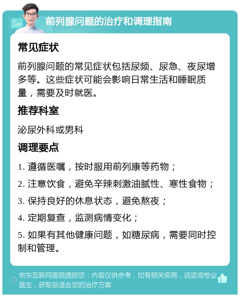 前列腺问题的治疗和调理指南 常见症状 前列腺问题的常见症状包括尿频、尿急、夜尿增多等。这些症状可能会影响日常生活和睡眠质量，需要及时就医。 推荐科室 泌尿外科或男科 调理要点 1. 遵循医嘱，按时服用前列康等药物； 2. 注意饮食，避免辛辣刺激油腻性、寒性食物； 3. 保持良好的休息状态，避免熬夜； 4. 定期复查，监测病情变化； 5. 如果有其他健康问题，如糖尿病，需要同时控制和管理。