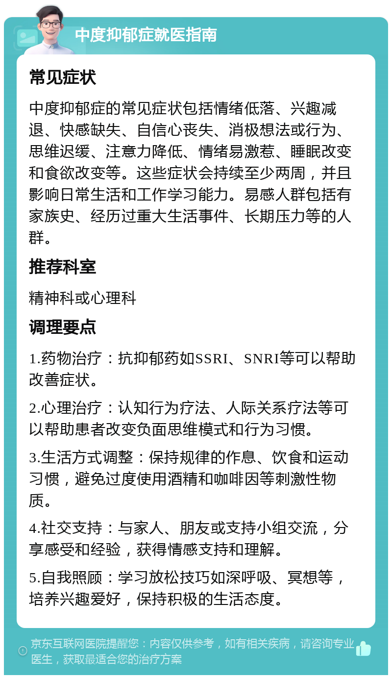 中度抑郁症就医指南 常见症状 中度抑郁症的常见症状包括情绪低落、兴趣减退、快感缺失、自信心丧失、消极想法或行为、思维迟缓、注意力降低、情绪易激惹、睡眠改变和食欲改变等。这些症状会持续至少两周，并且影响日常生活和工作学习能力。易感人群包括有家族史、经历过重大生活事件、长期压力等的人群。 推荐科室 精神科或心理科 调理要点 1.药物治疗：抗抑郁药如SSRI、SNRI等可以帮助改善症状。 2.心理治疗：认知行为疗法、人际关系疗法等可以帮助患者改变负面思维模式和行为习惯。 3.生活方式调整：保持规律的作息、饮食和运动习惯，避免过度使用酒精和咖啡因等刺激性物质。 4.社交支持：与家人、朋友或支持小组交流，分享感受和经验，获得情感支持和理解。 5.自我照顾：学习放松技巧如深呼吸、冥想等，培养兴趣爱好，保持积极的生活态度。