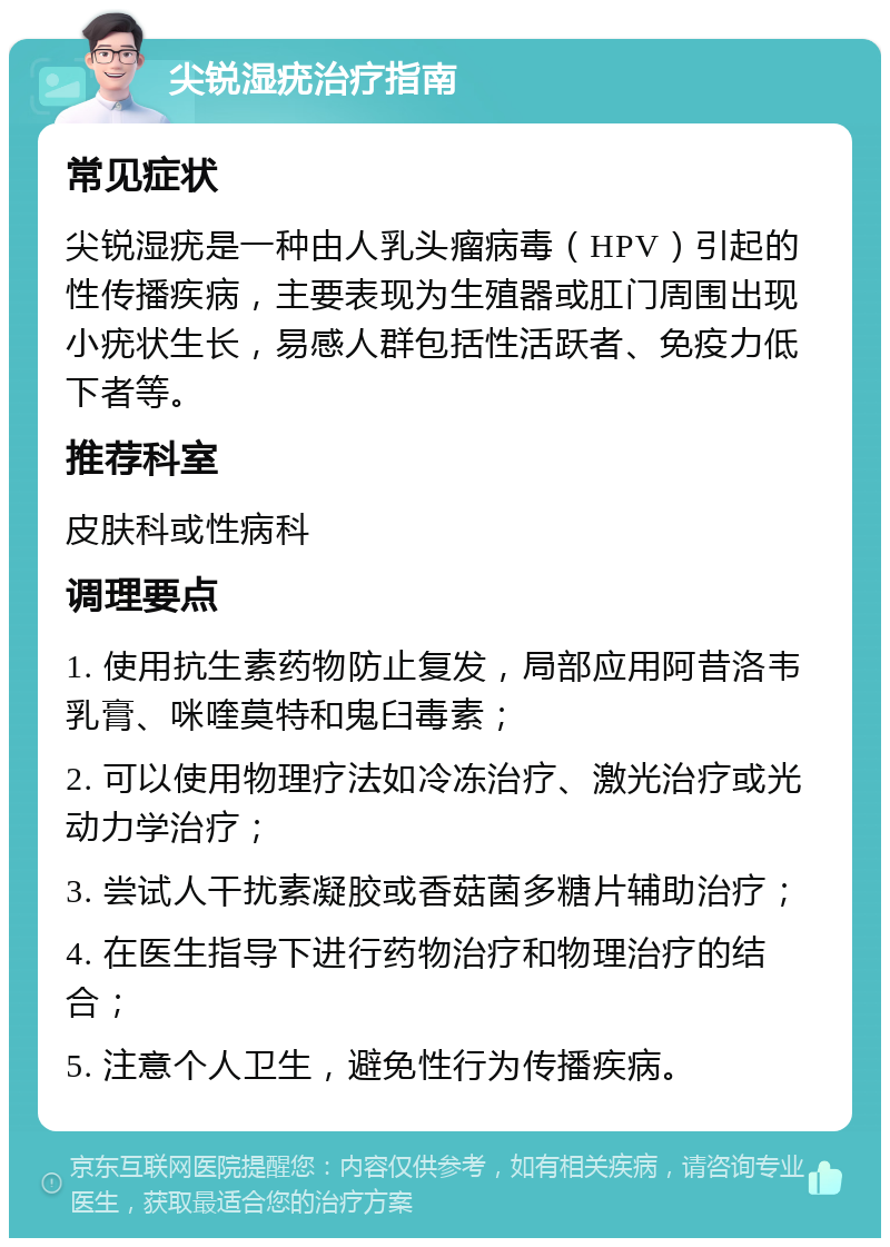 尖锐湿疣治疗指南 常见症状 尖锐湿疣是一种由人乳头瘤病毒（HPV）引起的性传播疾病，主要表现为生殖器或肛门周围出现小疣状生长，易感人群包括性活跃者、免疫力低下者等。 推荐科室 皮肤科或性病科 调理要点 1. 使用抗生素药物防止复发，局部应用阿昔洛韦乳膏、咪喹莫特和鬼臼毒素； 2. 可以使用物理疗法如冷冻治疗、激光治疗或光动力学治疗； 3. 尝试人干扰素凝胶或香菇菌多糖片辅助治疗； 4. 在医生指导下进行药物治疗和物理治疗的结合； 5. 注意个人卫生，避免性行为传播疾病。