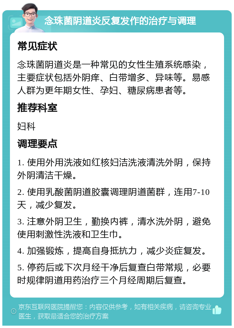 念珠菌阴道炎反复发作的治疗与调理 常见症状 念珠菌阴道炎是一种常见的女性生殖系统感染，主要症状包括外阴痒、白带增多、异味等。易感人群为更年期女性、孕妇、糖尿病患者等。 推荐科室 妇科 调理要点 1. 使用外用洗液如红核妇洁洗液清洗外阴，保持外阴清洁干燥。 2. 使用乳酸菌阴道胶囊调理阴道菌群，连用7-10天，减少复发。 3. 注意外阴卫生，勤换内裤，清水洗外阴，避免使用刺激性洗液和卫生巾。 4. 加强锻炼，提高自身抵抗力，减少炎症复发。 5. 停药后或下次月经干净后复查白带常规，必要时规律阴道用药治疗三个月经周期后复查。