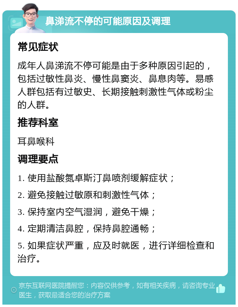 鼻涕流不停的可能原因及调理 常见症状 成年人鼻涕流不停可能是由于多种原因引起的，包括过敏性鼻炎、慢性鼻窦炎、鼻息肉等。易感人群包括有过敏史、长期接触刺激性气体或粉尘的人群。 推荐科室 耳鼻喉科 调理要点 1. 使用盐酸氮卓斯汀鼻喷剂缓解症状； 2. 避免接触过敏原和刺激性气体； 3. 保持室内空气湿润，避免干燥； 4. 定期清洁鼻腔，保持鼻腔通畅； 5. 如果症状严重，应及时就医，进行详细检查和治疗。