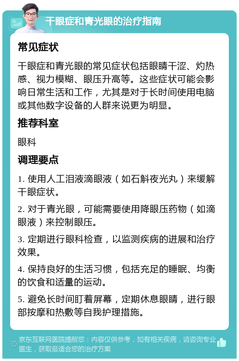 干眼症和青光眼的治疗指南 常见症状 干眼症和青光眼的常见症状包括眼睛干涩、灼热感、视力模糊、眼压升高等。这些症状可能会影响日常生活和工作，尤其是对于长时间使用电脑或其他数字设备的人群来说更为明显。 推荐科室 眼科 调理要点 1. 使用人工泪液滴眼液（如石斛夜光丸）来缓解干眼症状。 2. 对于青光眼，可能需要使用降眼压药物（如滴眼液）来控制眼压。 3. 定期进行眼科检查，以监测疾病的进展和治疗效果。 4. 保持良好的生活习惯，包括充足的睡眠、均衡的饮食和适量的运动。 5. 避免长时间盯着屏幕，定期休息眼睛，进行眼部按摩和热敷等自我护理措施。