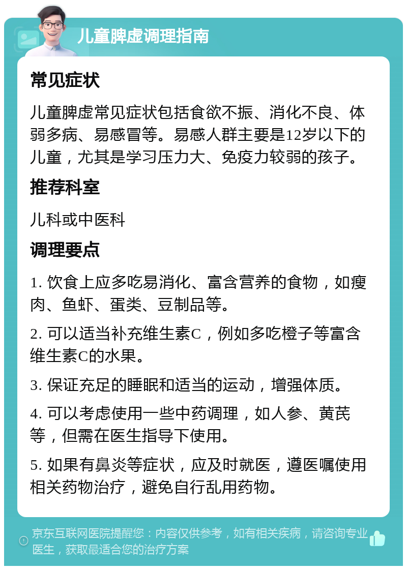 儿童脾虚调理指南 常见症状 儿童脾虚常见症状包括食欲不振、消化不良、体弱多病、易感冒等。易感人群主要是12岁以下的儿童，尤其是学习压力大、免疫力较弱的孩子。 推荐科室 儿科或中医科 调理要点 1. 饮食上应多吃易消化、富含营养的食物，如瘦肉、鱼虾、蛋类、豆制品等。 2. 可以适当补充维生素C，例如多吃橙子等富含维生素C的水果。 3. 保证充足的睡眠和适当的运动，增强体质。 4. 可以考虑使用一些中药调理，如人参、黄芪等，但需在医生指导下使用。 5. 如果有鼻炎等症状，应及时就医，遵医嘱使用相关药物治疗，避免自行乱用药物。