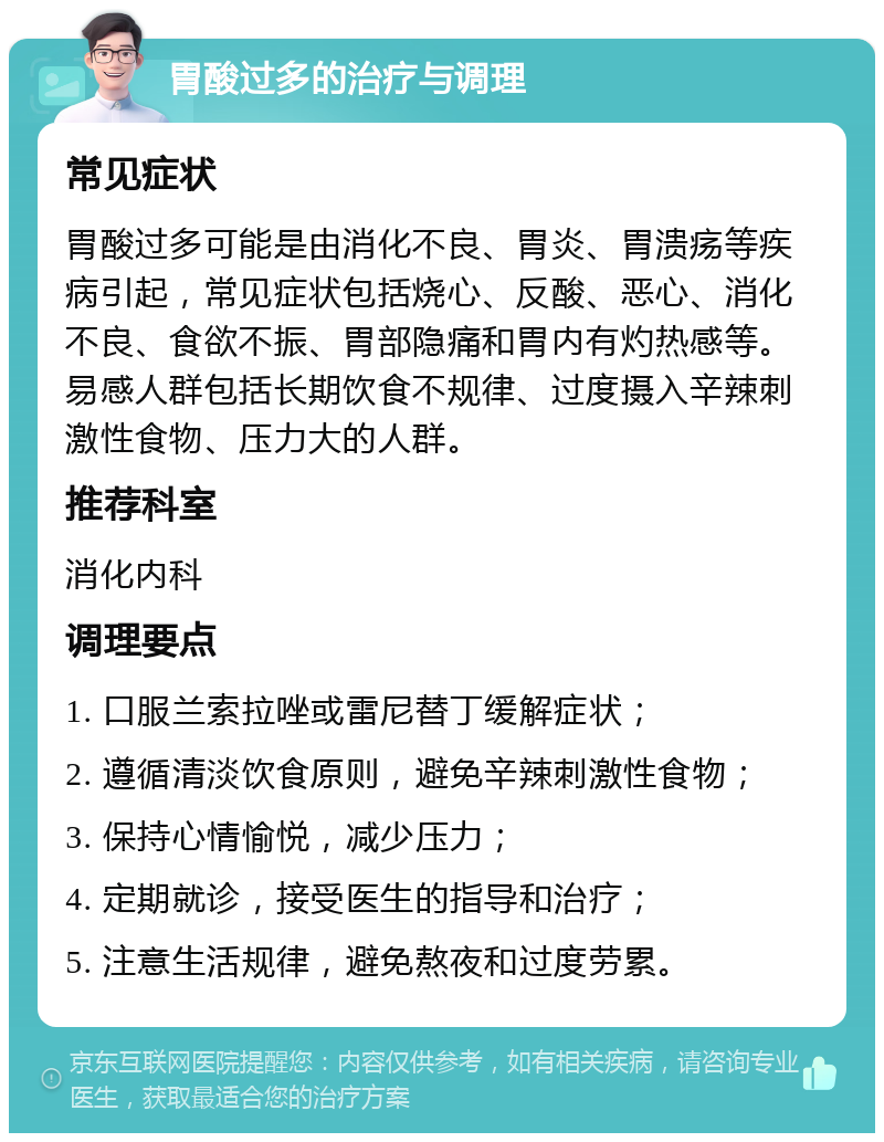 胃酸过多的治疗与调理 常见症状 胃酸过多可能是由消化不良、胃炎、胃溃疡等疾病引起，常见症状包括烧心、反酸、恶心、消化不良、食欲不振、胃部隐痛和胃内有灼热感等。易感人群包括长期饮食不规律、过度摄入辛辣刺激性食物、压力大的人群。 推荐科室 消化内科 调理要点 1. 口服兰索拉唑或雷尼替丁缓解症状； 2. 遵循清淡饮食原则，避免辛辣刺激性食物； 3. 保持心情愉悦，减少压力； 4. 定期就诊，接受医生的指导和治疗； 5. 注意生活规律，避免熬夜和过度劳累。