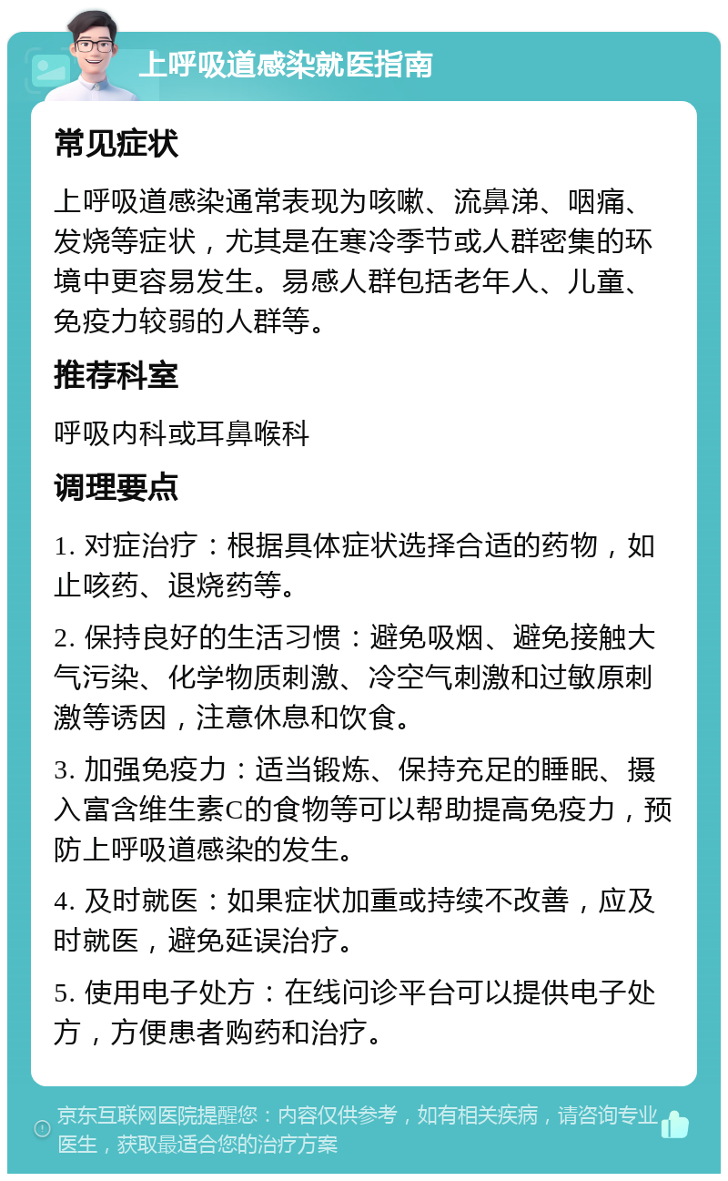 上呼吸道感染就医指南 常见症状 上呼吸道感染通常表现为咳嗽、流鼻涕、咽痛、发烧等症状，尤其是在寒冷季节或人群密集的环境中更容易发生。易感人群包括老年人、儿童、免疫力较弱的人群等。 推荐科室 呼吸内科或耳鼻喉科 调理要点 1. 对症治疗：根据具体症状选择合适的药物，如止咳药、退烧药等。 2. 保持良好的生活习惯：避免吸烟、避免接触大气污染、化学物质刺激、冷空气刺激和过敏原刺激等诱因，注意休息和饮食。 3. 加强免疫力：适当锻炼、保持充足的睡眠、摄入富含维生素C的食物等可以帮助提高免疫力，预防上呼吸道感染的发生。 4. 及时就医：如果症状加重或持续不改善，应及时就医，避免延误治疗。 5. 使用电子处方：在线问诊平台可以提供电子处方，方便患者购药和治疗。