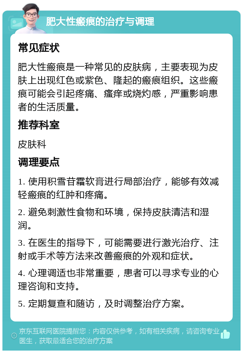 肥大性瘢痕的治疗与调理 常见症状 肥大性瘢痕是一种常见的皮肤病，主要表现为皮肤上出现红色或紫色、隆起的瘢痕组织。这些瘢痕可能会引起疼痛、瘙痒或烧灼感，严重影响患者的生活质量。 推荐科室 皮肤科 调理要点 1. 使用积雪苷霜软膏进行局部治疗，能够有效减轻瘢痕的红肿和疼痛。 2. 避免刺激性食物和环境，保持皮肤清洁和湿润。 3. 在医生的指导下，可能需要进行激光治疗、注射或手术等方法来改善瘢痕的外观和症状。 4. 心理调适也非常重要，患者可以寻求专业的心理咨询和支持。 5. 定期复查和随访，及时调整治疗方案。