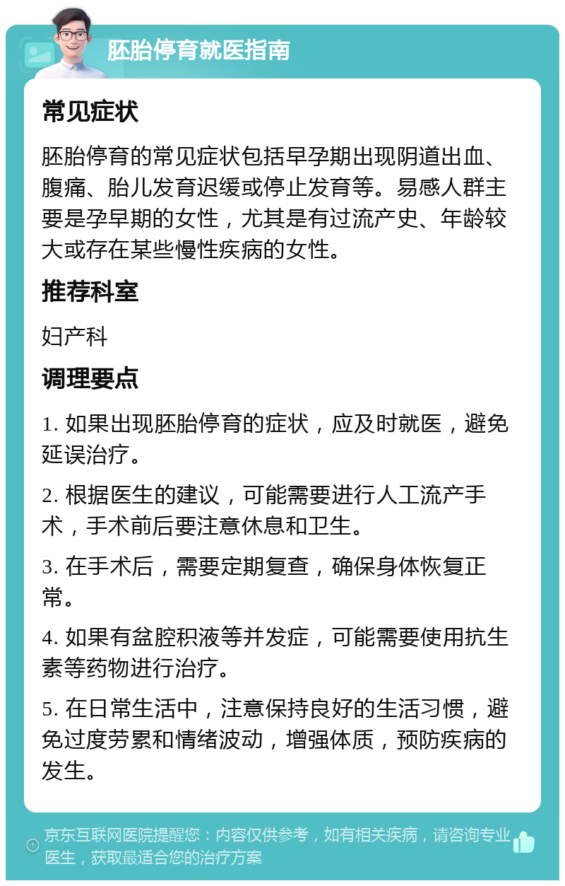 胚胎停育就医指南 常见症状 胚胎停育的常见症状包括早孕期出现阴道出血、腹痛、胎儿发育迟缓或停止发育等。易感人群主要是孕早期的女性，尤其是有过流产史、年龄较大或存在某些慢性疾病的女性。 推荐科室 妇产科 调理要点 1. 如果出现胚胎停育的症状，应及时就医，避免延误治疗。 2. 根据医生的建议，可能需要进行人工流产手术，手术前后要注意休息和卫生。 3. 在手术后，需要定期复查，确保身体恢复正常。 4. 如果有盆腔积液等并发症，可能需要使用抗生素等药物进行治疗。 5. 在日常生活中，注意保持良好的生活习惯，避免过度劳累和情绪波动，增强体质，预防疾病的发生。