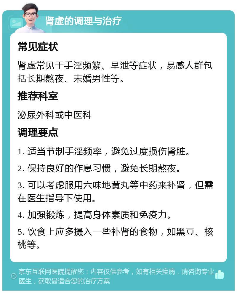 肾虚的调理与治疗 常见症状 肾虚常见于手淫频繁、早泄等症状，易感人群包括长期熬夜、未婚男性等。 推荐科室 泌尿外科或中医科 调理要点 1. 适当节制手淫频率，避免过度损伤肾脏。 2. 保持良好的作息习惯，避免长期熬夜。 3. 可以考虑服用六味地黄丸等中药来补肾，但需在医生指导下使用。 4. 加强锻炼，提高身体素质和免疫力。 5. 饮食上应多摄入一些补肾的食物，如黑豆、核桃等。