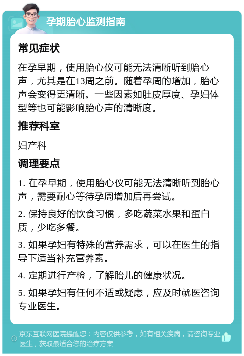 孕期胎心监测指南 常见症状 在孕早期，使用胎心仪可能无法清晰听到胎心声，尤其是在13周之前。随着孕周的增加，胎心声会变得更清晰。一些因素如肚皮厚度、孕妇体型等也可能影响胎心声的清晰度。 推荐科室 妇产科 调理要点 1. 在孕早期，使用胎心仪可能无法清晰听到胎心声，需要耐心等待孕周增加后再尝试。 2. 保持良好的饮食习惯，多吃蔬菜水果和蛋白质，少吃多餐。 3. 如果孕妇有特殊的营养需求，可以在医生的指导下适当补充营养素。 4. 定期进行产检，了解胎儿的健康状况。 5. 如果孕妇有任何不适或疑虑，应及时就医咨询专业医生。