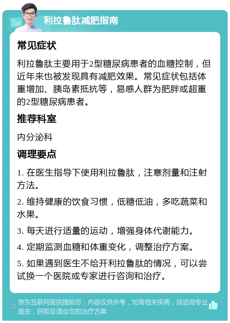 利拉鲁肽减肥指南 常见症状 利拉鲁肽主要用于2型糖尿病患者的血糖控制，但近年来也被发现具有减肥效果。常见症状包括体重增加、胰岛素抵抗等，易感人群为肥胖或超重的2型糖尿病患者。 推荐科室 内分泌科 调理要点 1. 在医生指导下使用利拉鲁肽，注意剂量和注射方法。 2. 维持健康的饮食习惯，低糖低油，多吃蔬菜和水果。 3. 每天进行适量的运动，增强身体代谢能力。 4. 定期监测血糖和体重变化，调整治疗方案。 5. 如果遇到医生不给开利拉鲁肽的情况，可以尝试换一个医院或专家进行咨询和治疗。