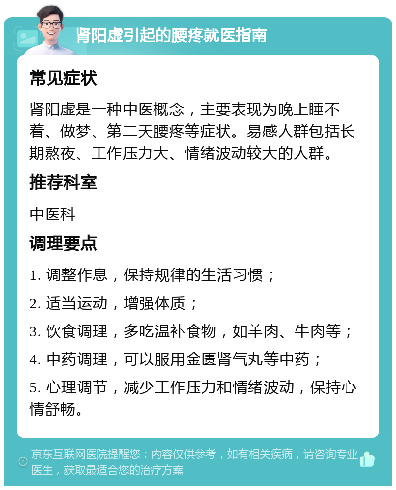 肾阳虚引起的腰疼就医指南 常见症状 肾阳虚是一种中医概念，主要表现为晚上睡不着、做梦、第二天腰疼等症状。易感人群包括长期熬夜、工作压力大、情绪波动较大的人群。 推荐科室 中医科 调理要点 1. 调整作息，保持规律的生活习惯； 2. 适当运动，增强体质； 3. 饮食调理，多吃温补食物，如羊肉、牛肉等； 4. 中药调理，可以服用金匮肾气丸等中药； 5. 心理调节，减少工作压力和情绪波动，保持心情舒畅。