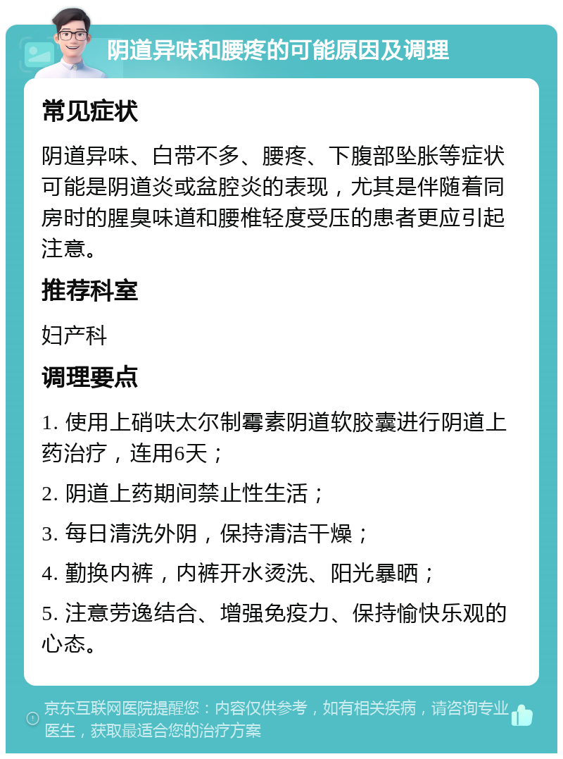 阴道异味和腰疼的可能原因及调理 常见症状 阴道异味、白带不多、腰疼、下腹部坠胀等症状可能是阴道炎或盆腔炎的表现，尤其是伴随着同房时的腥臭味道和腰椎轻度受压的患者更应引起注意。 推荐科室 妇产科 调理要点 1. 使用上硝呋太尔制霉素阴道软胶囊进行阴道上药治疗，连用6天； 2. 阴道上药期间禁止性生活； 3. 每日清洗外阴，保持清洁干燥； 4. 勤换内裤，内裤开水烫洗、阳光暴晒； 5. 注意劳逸结合、增强免疫力、保持愉快乐观的心态。